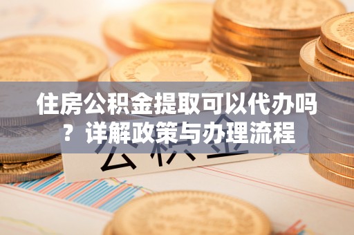 香港岛住房公积金提取可以代办吗？详解政策与办理流程