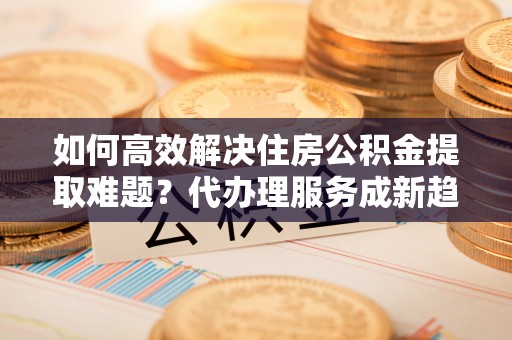香港岛如何高效解决住房公积金提取难题？代办理服务成新趋势