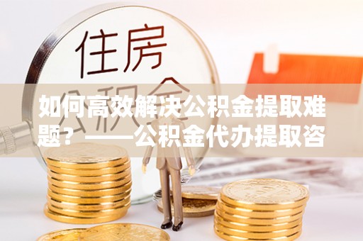 香港岛如何高效解决公积金提取难题？——公积金代办提取咨询服务全解析
