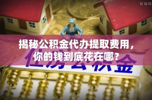 香港岛揭秘公积金代办提取费用，你的钱到底花在哪？