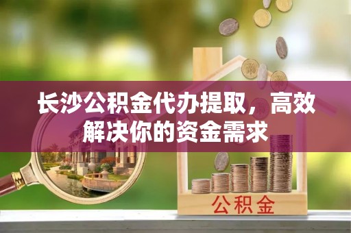香港岛长沙公积金代办提取，高效解决你的资金需求