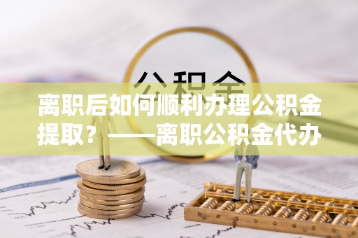 香港岛离职后如何顺利办理公积金提取？——离职公积金代办提取全攻略