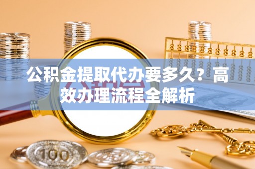 香港岛公积金提取代办要多久？高效办理流程全解析