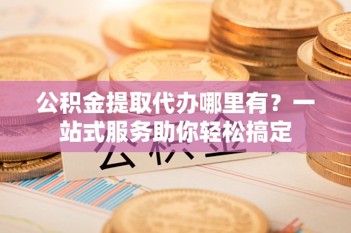 香港岛公积金提取代办哪里有？一站式服务助你轻松搞定