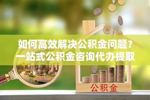 香港岛如何高效解决公积金问题？一站式公积金咨询代办提取服务全解析